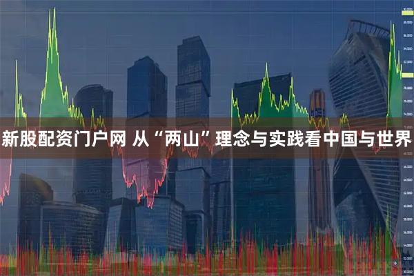 新股配资门户网 从“两山”理念与实践看中国与世界