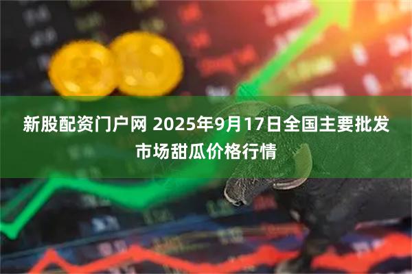 新股配资门户网 2025年9月17日全国主要批发市场甜瓜价格行情
