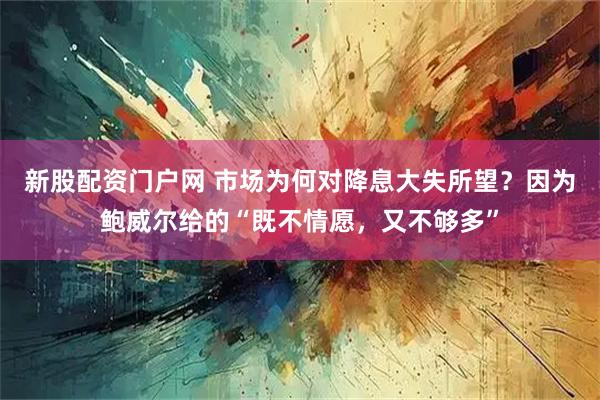 新股配资门户网 市场为何对降息大失所望？因为鲍威尔给的“既不情愿，又不够多”
