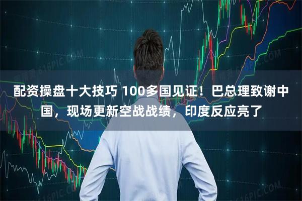 配资操盘十大技巧 100多国见证！巴总理致谢中国，现场更新空战战绩，印度反应亮了