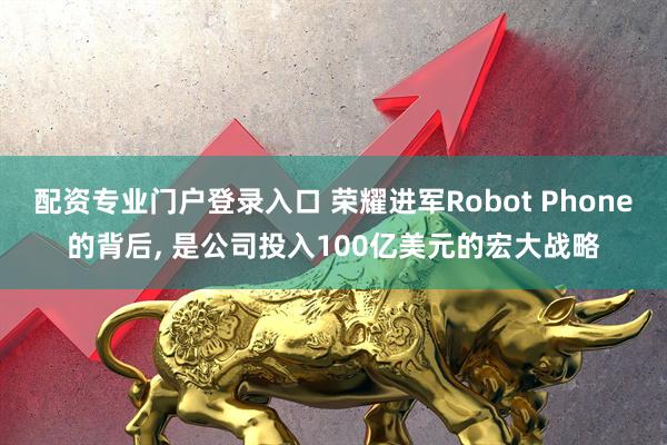 配资专业门户登录入口 荣耀进军Robot Phone的背后, 是公司投入100亿美元的宏大战略