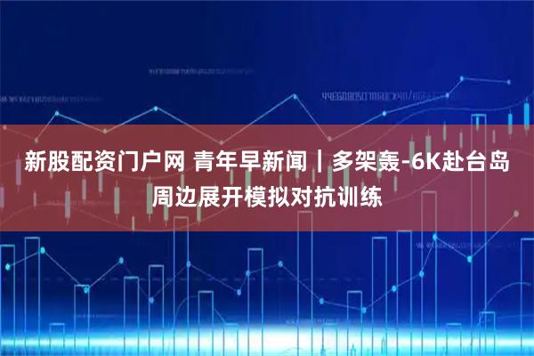 新股配资门户网 青年早新闻｜多架轰-6K赴台岛周边展开模拟对抗训练