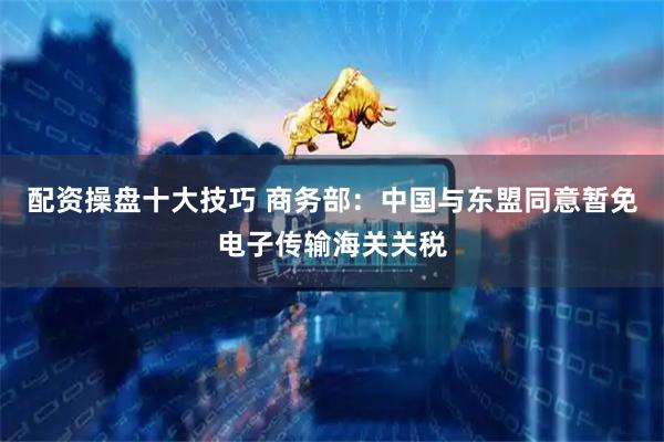 配资操盘十大技巧 商务部：中国与东盟同意暂免电子传输海关关税