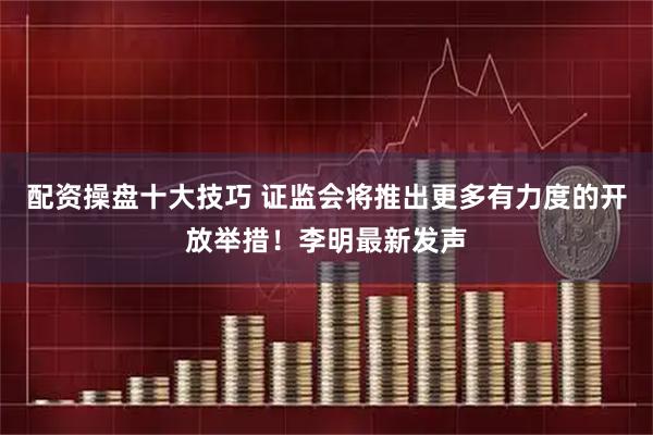 配资操盘十大技巧 证监会将推出更多有力度的开放举措！李明最新发声