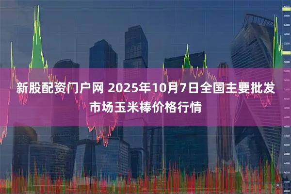 新股配资门户网 2025年10月7日全国主要批发市场玉米棒价格行情
