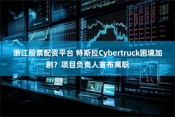 浙江股票配资平台 特斯拉Cybertruck困境加剧？项目负责人宣布离职