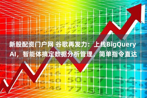 新股配资门户网 谷歌再发力：上线BigQuery AI，智能体搞定数据分析管理，简单指令直达