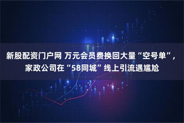 新股配资门户网 万元会员费换回大量“空号单”, 家政公司在“58同城”线上引流遇尴尬