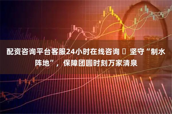 配资咨询平台客服24小时在线咨询 ​坚守“制水阵地”，保障团圆时刻万家清泉