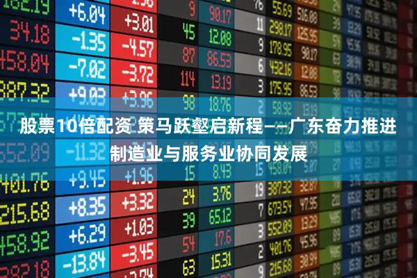 股票10倍配资 策马跃壑启新程——广东奋力推进制造业与服务业协同发展