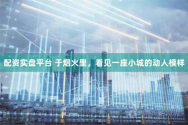 配资实盘平台 于烟火里，看见一座小城的动人模样