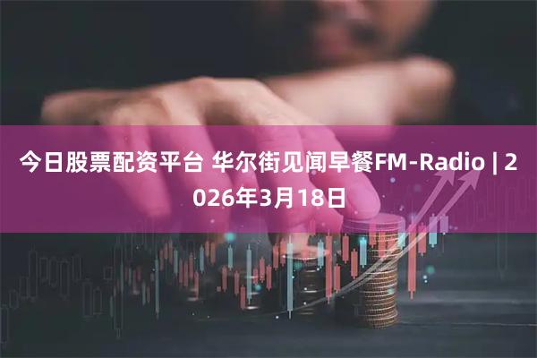 今日股票配资平台 华尔街见闻早餐FM-Radio | 2026年3月18日