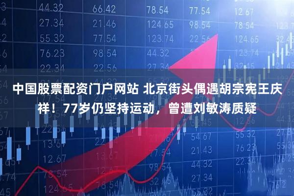 中国股票配资门户网站 北京街头偶遇胡宗宪王庆祥！77岁仍坚持运动，曾遭刘敏涛质疑