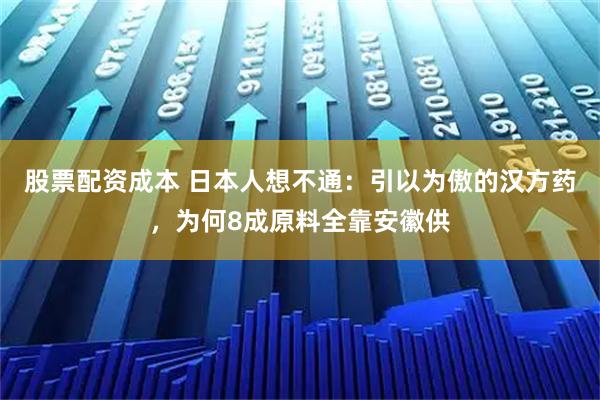 股票配资成本 日本人想不通：引以为傲的汉方药，为何8成原料全靠安徽供