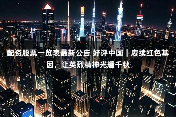 配资股票一览表最新公告 好评中国｜赓续红色基因，让英烈精神光耀千秋