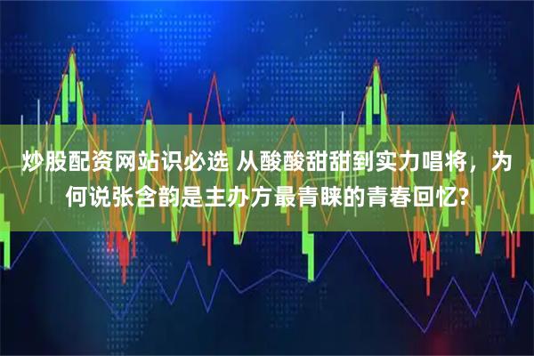 炒股配资网站识必选 从酸酸甜甜到实力唱将，为何说张含韵是主办方最青睐的青春回忆?
