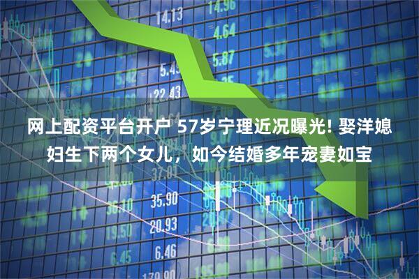 网上配资平台开户 57岁宁理近况曝光! 娶洋媳妇生下两个女儿，如今结婚多年宠妻如宝