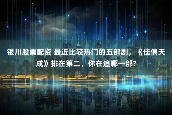 银川股票配资 最近比较热门的五部剧，《佳偶天成》排在第二，你在追哪一部?